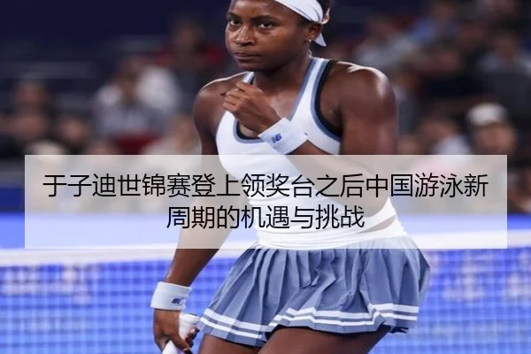 于子迪世锦赛登上领奖台之后中国游泳新周期的机遇与挑战